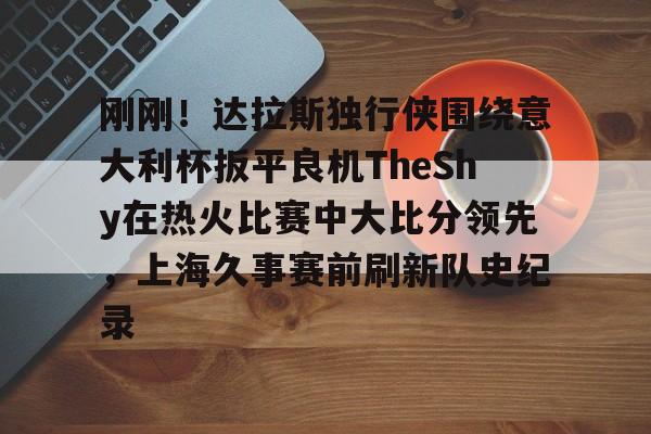 开云-刚刚！达拉斯独行侠围绕意大利杯扳平良机TheShy在热火比赛中大比分领先，上海久事赛前刷新队史纪录的简单介绍-开云